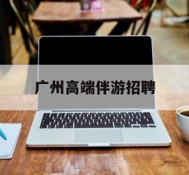 仁寿广州高端伴游雇用(广州私家助理伴游雇用)